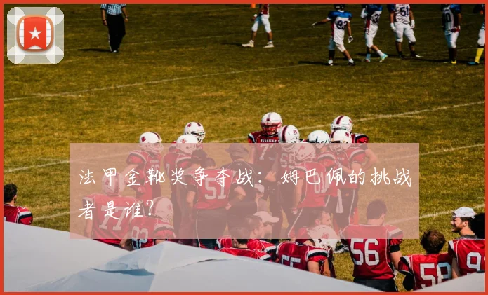 法甲金靴奖争夺战：姆巴佩的挑战者是谁？