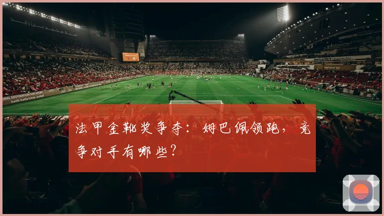 法甲金靴奖争夺：姆巴佩领跑，竞争对手有哪些？